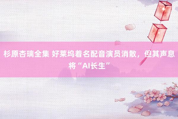 杉原杏璃全集 好莱坞着名配音演员消散，但其声息将“AI长生”