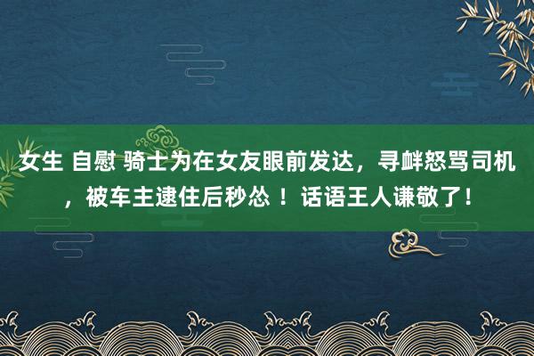 女生 自慰 骑士为在女友眼前发达，寻衅怒骂司机，被车主逮住后秒怂 ！话语王人谦敬了！