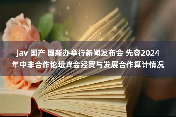 jav 国产 国新办举行新闻发布会 先容2024年中非合作论坛峰会经贸与发展合作算计情况