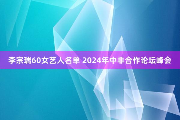 李宗瑞60女艺人名单 2024年中非合作论坛峰会