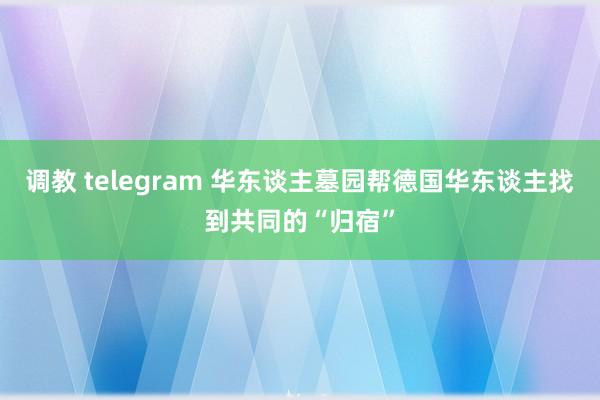 调教 telegram 华东谈主墓园帮德国华东谈主找到共同的“归宿”