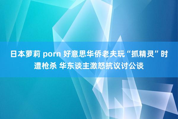 日本萝莉 porn 好意思华侨老夫玩“抓精灵”时遭枪杀 华东谈主激怒抗议讨公谈