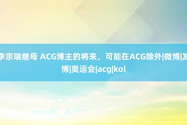 李宗瑞继母 ACG博主的将来，可能在ACG除外|微博|发博|奥运会|acg|kol