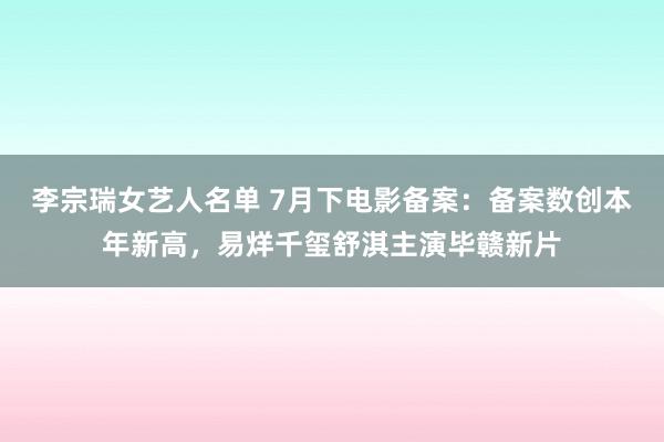 李宗瑞女艺人名单 7月下电影备案：备案数创本年新高，易烊千玺舒淇主演毕赣新片