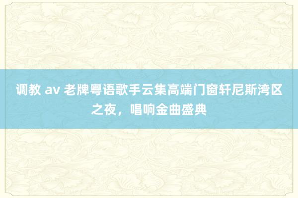 调教 av 老牌粤语歌手云集高端门窗轩尼斯湾区之夜，唱响金曲盛典