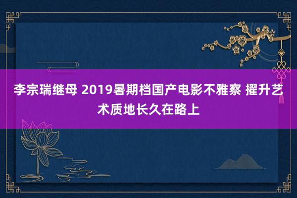 李宗瑞继母 2019暑期档国产电影不雅察 擢升艺术质地长久在路上