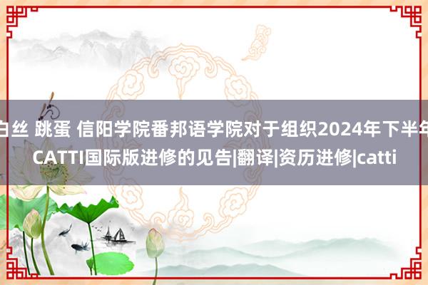 白丝 跳蛋 信阳学院番邦语学院对于组织2024年下半年CATTI国际版进修的见告|翻译|资历进修|catti