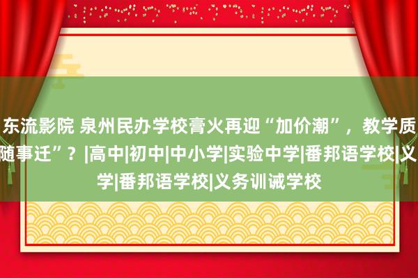 东流影院 泉州民办学校膏火再迎“加价潮”，教学质地能否“情随事迁”？|高中|初中|中小学|实验中学|番邦语学校|义务训诫学校