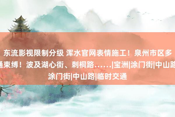 东流影视限制分级 浑水官网表情施工！泉州市区多条路段交通束缚！波及湖心街、刺桐路……|宝洲|涂门街|中山路|临时交通