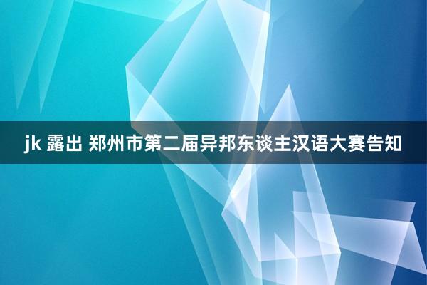 jk 露出 郑州市第二届异邦东谈主汉语大赛告知