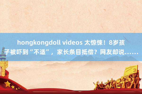 hongkongdoll videos 太惊悚！8岁孩子被吓到“不适”，家长条目抵偿？网友却说……