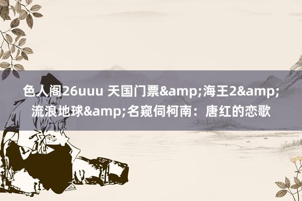 色人阁26uuu 天国门票&海王2&流浪地球&名窥伺柯南：唐红的恋歌