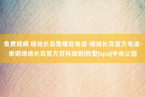 免费视频 绿地长岛售楼处电话·绿地长岛官方电话·崇明绿地长岛官方百科细则|别墅|spa|中央公园