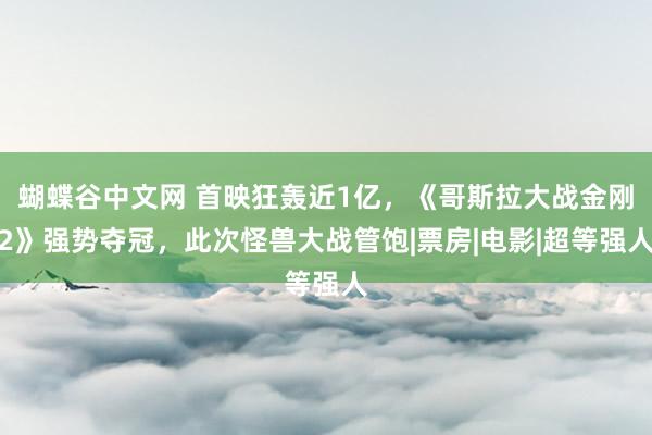 蝴蝶谷中文网 首映狂轰近1亿，《哥斯拉大战金刚2》强势夺冠，此次怪兽大战管饱|票房|电影|超等强人