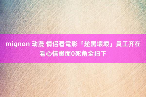 mignon 动漫 情侶看電影「趁黑壞壞」員工齐在看　心情畫面0死角全拍下