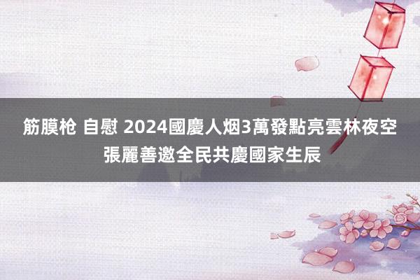 筋膜枪 自慰 2024國慶人烟3萬發點亮雲林夜空　 張麗善邀全民共慶國家生辰