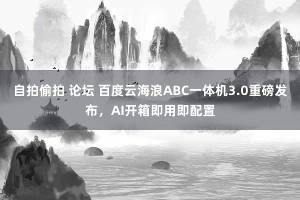 自拍偷拍 论坛 百度云海浪ABC一体机3.0重磅发布，AI开箱即用即配置