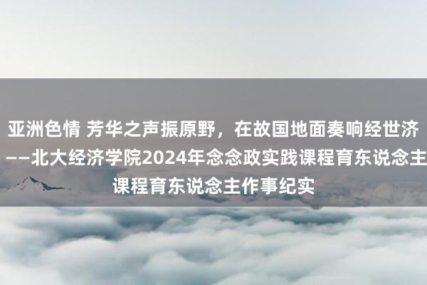 亚洲色情 芳华之声振原野，在故国地面奏响经世济民四部曲 ——北大经济学院2024年念念政实践课程育东说念主作事纪实