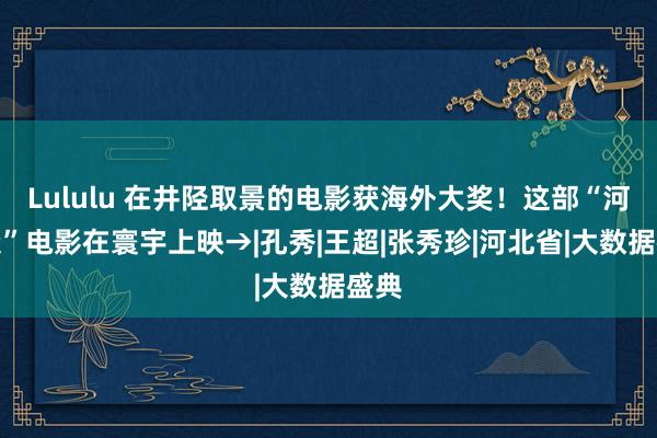 Lululu 在井陉取景的电影获海外大奖！这部“河北造”电影在寰宇上映→|孔秀|王超|张秀珍|河北省|大数据盛典