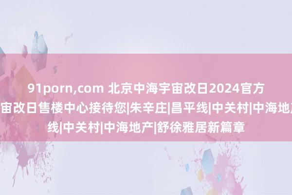 91porn，com 北京中海宇宙改日2024官方网站发布丨中海宇宙改日售楼中心接待您|朱辛庄|昌平线|中关村|中海地产|舒徐雅居新篇章