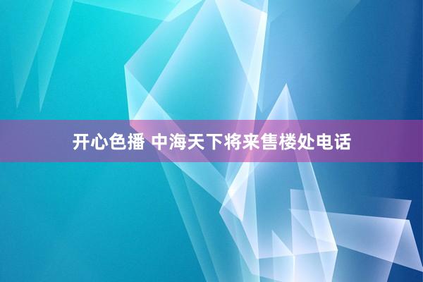 开心色播 中海天下将来售楼处电话