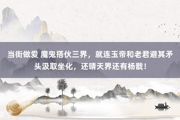 当街做爱 魔鬼搭伙三界，就连玉帝和老君避其矛头汲取坐化，还晴天界还有杨戬！