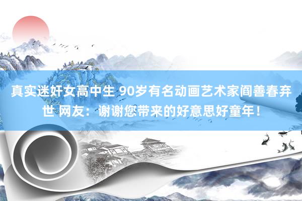 真实迷奸女高中生 90岁有名动画艺术家阎善春弃世 网友：谢谢您带来的好意思好童年！