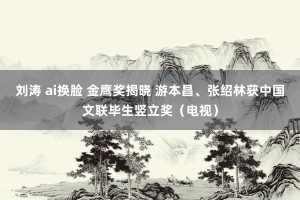 刘涛 ai换脸 金鹰奖揭晓 游本昌、张绍林获中国文联毕生竖立奖（电视）