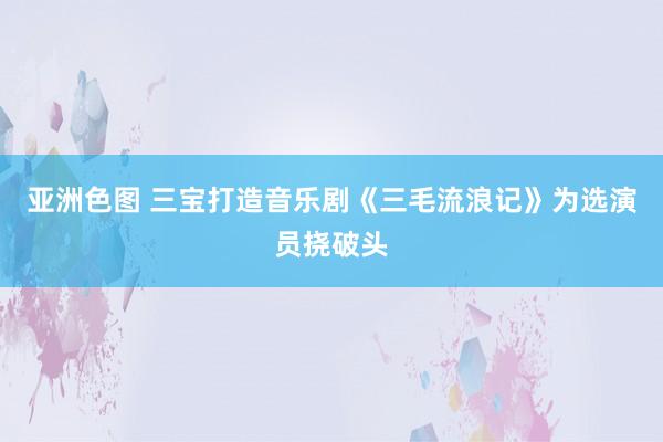 亚洲色图 三宝打造音乐剧《三毛流浪记》为选演员挠破头