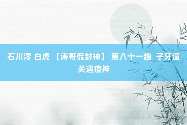 石川澪 白虎 【涛哥侃封神】 第八十一趟  子牙潼关遇痘神