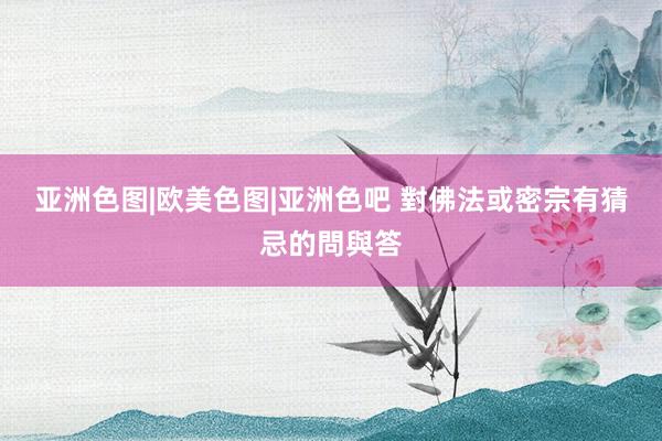 亚洲色图|欧美色图|亚洲色吧 對佛法或密宗有猜忌的問與答