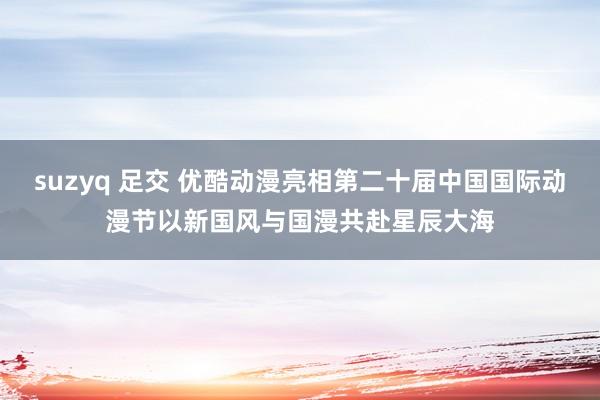 suzyq 足交 优酷动漫亮相第二十届中国国际动漫节以新国风与国漫共赴星辰大海