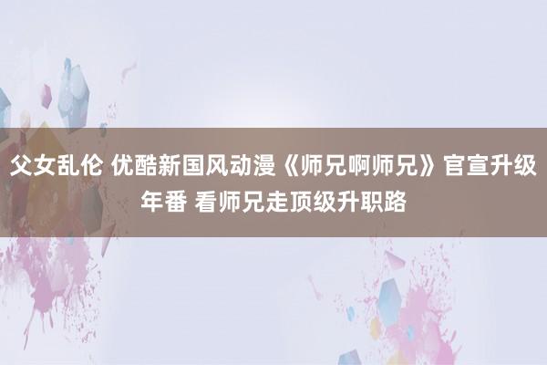 父女乱伦 优酷新国风动漫《师兄啊师兄》官宣升级年番 看师兄走顶级升职路