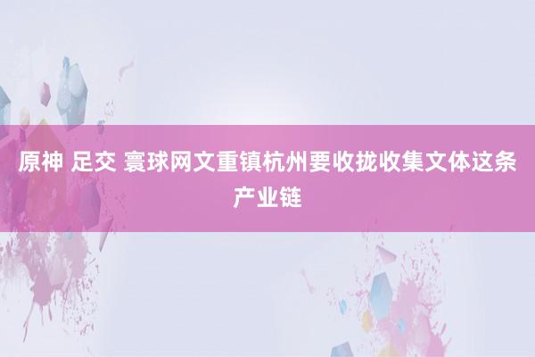 原神 足交 寰球网文重镇杭州要收拢收集文体这条产业链