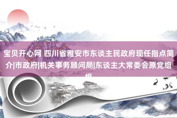 宝贝开心网 四川省雅安市东谈主民政府现任指点简介|市政府|机关事务顾问局|东谈主大常委会原党组