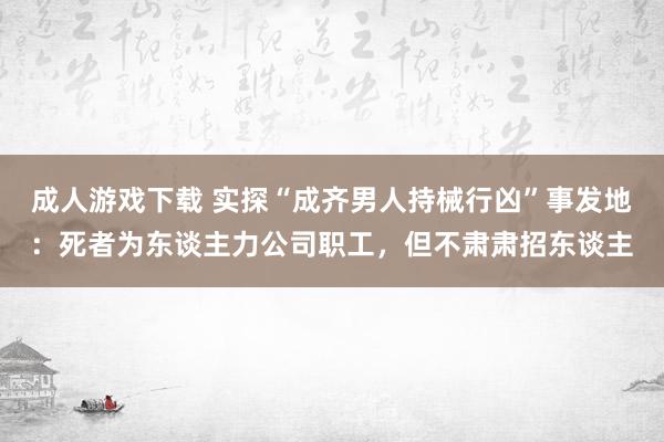 成人游戏下载 实探“成齐男人持械行凶”事发地：死者为东谈主力公司职工，但不肃肃招东谈主