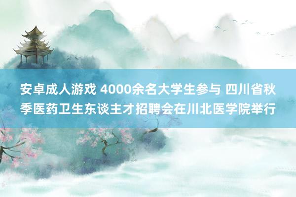 安卓成人游戏 4000余名大学生参与 四川省秋季医药卫生东谈主才招聘会在川北医学院举行