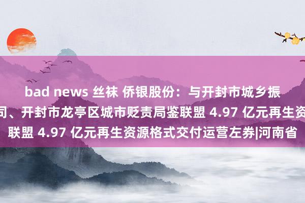 bad news 丝袜 侨银股份：与开封市城乡振兴产业园区贬责有限公司、开封市龙亭区城市贬责局鉴联盟 4.97 亿元再生资源格式交付运营左券|河南省