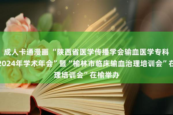 成人卡通漫画 “陕西省医学传播学会输血医学专科委员会2024年学术年会”暨“榆林市临床输血治理培训会”在榆举办