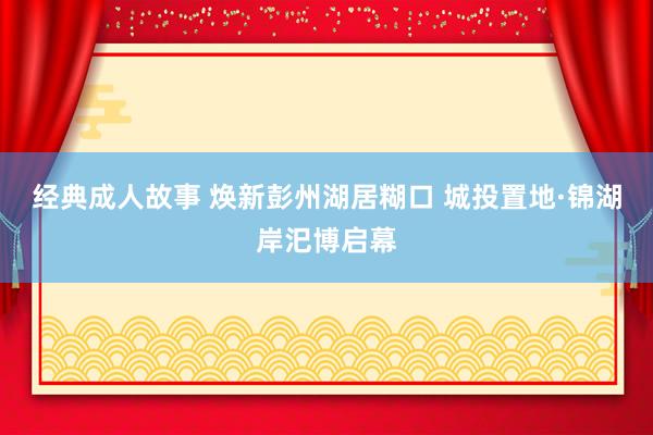 经典成人故事 焕新彭州湖居糊口 城投置地·锦湖岸汜博启幕