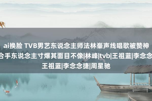 ai换脸 TVB男艺东说念主师法林峯声线唱歌被赞神收复，主合手东说念主寸爆其面目不像|林峰|tvb|王祖蓝|李念念捷|周星驰